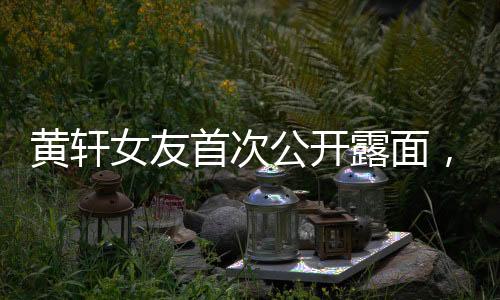 黃軒女友首次公開露面，揭秘神秘戀情背后的故事