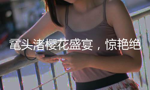 黿頭渚櫻花盛宴，驚艷絕倫的春日畫卷