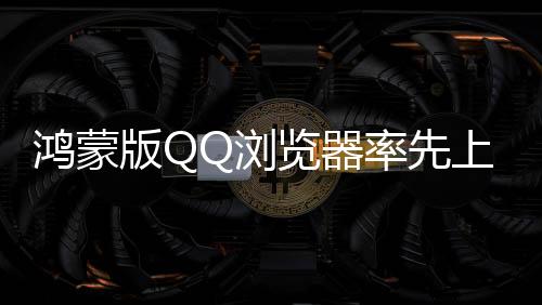 鴻蒙版QQ瀏覽器率先上新，首發(fā)5大AI功能，讓體驗更加簡單智能