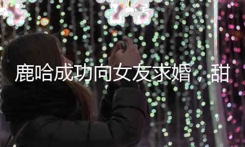 鹿哈成功向女友求婚，甜蜜愛情邁入新階段
