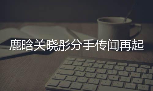 鹿晗關(guān)曉彤分手傳聞再起，雙方暫未回應(yīng)