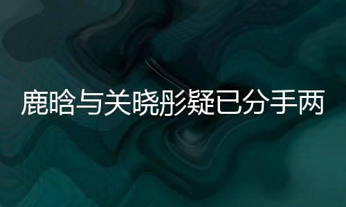 鹿晗與關曉彤疑已分手兩個月，一段戀情的落幕？