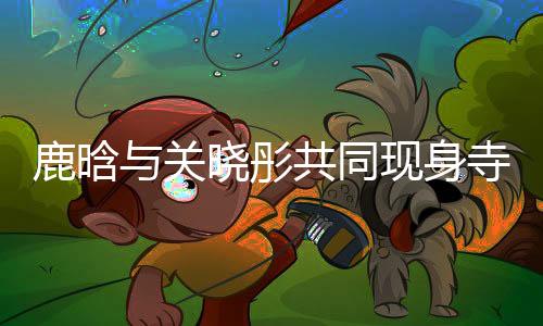 鹿晗與關曉彤共同現身寺廟，文化體驗引熱議