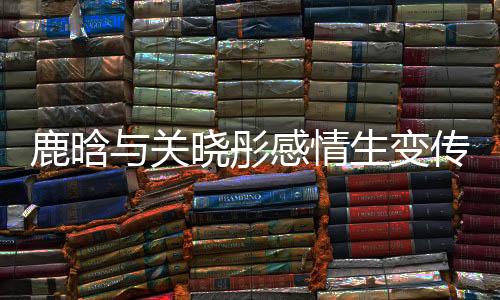 鹿晗與關曉彤感情生變傳聞再起，二人吵架已很久沒聯(lián)系