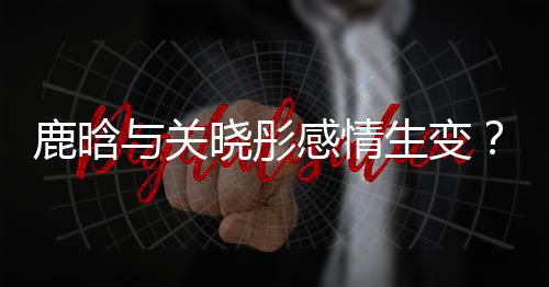 鹿晗與關(guān)曉彤感情生變？傳言吵架后已很久沒聯(lián)系