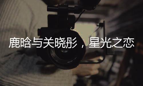 鹿晗與關(guān)曉彤，星光之戀的一二三四五六七八九十
