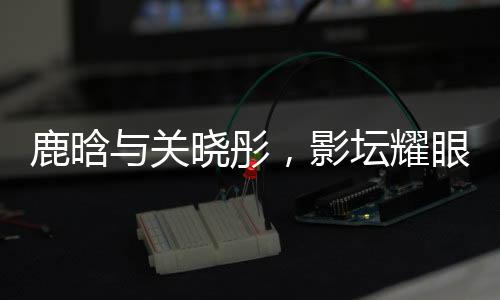 鹿晗與關(guān)曉彤，影壇耀眼之星閃耀戀愛之光