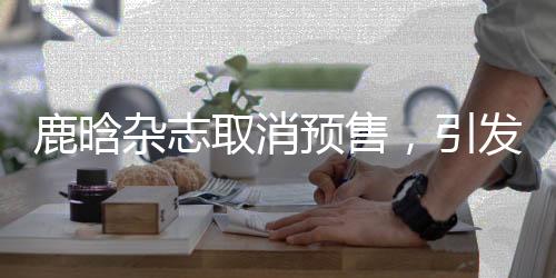 鹿晗雜志取消預售，引發(fā)關注與熱議