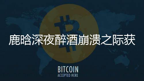鹿晗深夜醉酒崩潰之際獲鄧超暖心安慰，友情的真摯讓人動(dòng)容