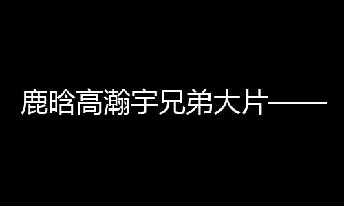 鹿晗高瀚宇兄弟大片——熱血兄弟的時尚視覺盛宴