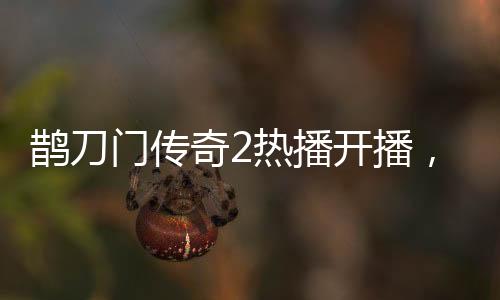 鵲刀門傳奇2熱播開播，趙本山演繹新篇章