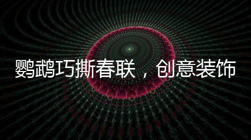 鸚鵡巧撕春聯(lián)，創(chuàng)意裝飾添新春趣味