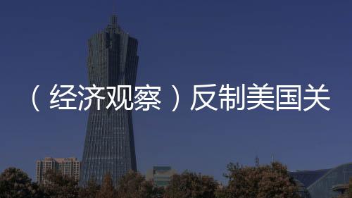 （經(jīng)濟(jì)觀察）反制美國(guó)關(guān)稅霸凌，中國(guó)有底氣有能力