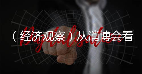 （經(jīng)濟(jì)觀察）從消博會(huì)看中國消費(fèi)脈動(dòng)