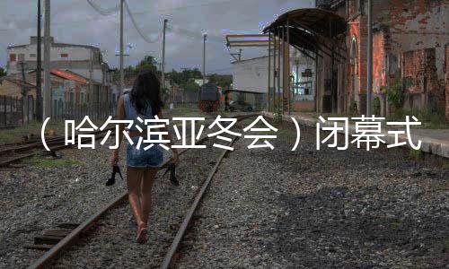 （哈爾濱亞冬會）閉幕式特寫：冬去春來，生生不息