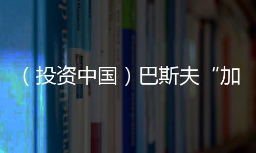 （投資中國）巴斯夫“加碼”中國 投資5億元在華擴大產(chǎn)能