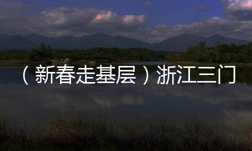 （新春走基層）浙江三門(mén)：外國(guó)友人“第二故鄉(xiāng)”感受濃濃年味