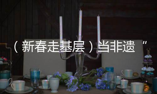 （新春走基層）當(dāng)非遺“遇見”春運(yùn)，一次文化暖旅的三個(gè)“抵達(dá)”