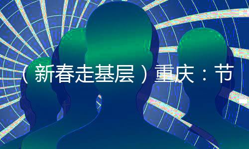 （新春走基層）重慶：節(jié)后開(kāi)工首日見(jiàn)聞——實(shí)干“滿格電” “爭(zhēng)春”莫等閑