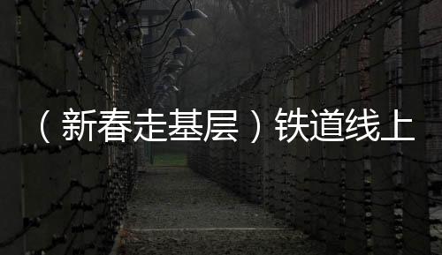（新春走基層）鐵道線上的“蜘蛛俠” 春運(yùn)路上的“太行掃山人”