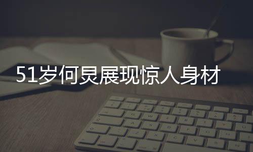 51歲何炅展現(xiàn)驚人身材，八塊腹肌驚艷眾人