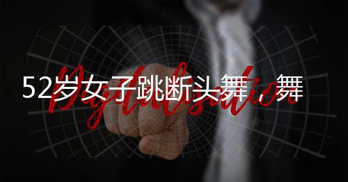 52歲女子跳斷頭舞，舞動人生的非凡魅力