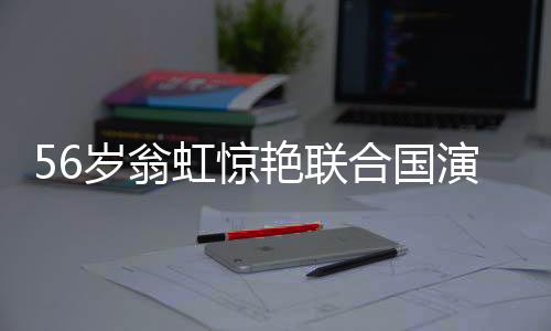 56歲翁虹驚艷聯(lián)合國演講，真正的大女主
