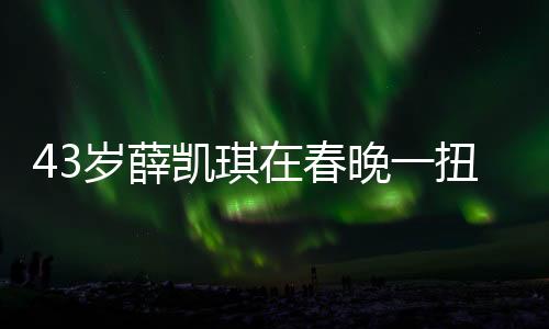 43歲薛凱琪在春晚一扭出圈，中年翻紅的不凡之旅