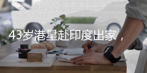 43歲港星赴印度出家，引發(fā)社會(huì)關(guān)注