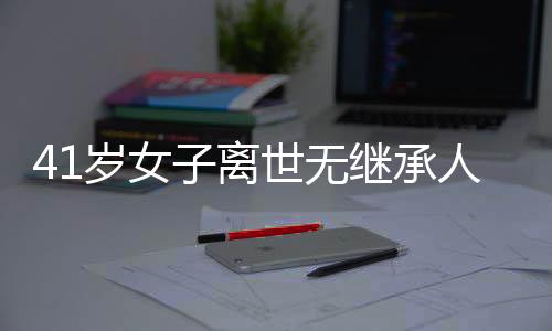 41歲女子離世無繼承人，房產(chǎn)最終歸屬國家——一起關(guān)注遺產(chǎn)繼承與社會議題