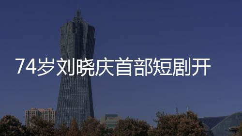 74歲劉曉慶首部短劇開(kāi)機(jī)，再創(chuàng)藝術(shù)新高峰
