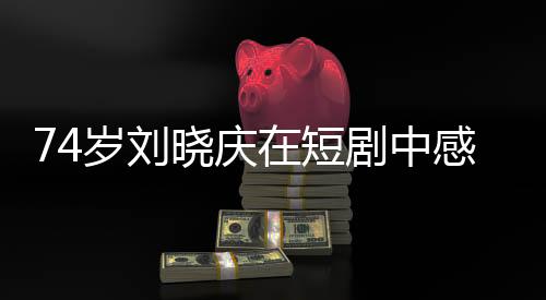 74歲劉曉慶在短劇中感受幸福的綻放，歲月見(jiàn)證的不只是容顏