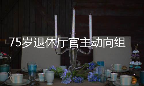 75歲退休廳官主動向組織交代問題，展現(xiàn)廉潔自律精神