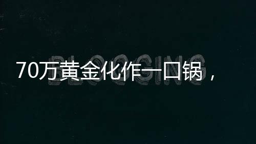 70萬黃金化作一口鍋，金與鐵相遇的瞬間