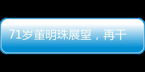 71歲董明珠展望，再干三年，傳奇繼續(xù)