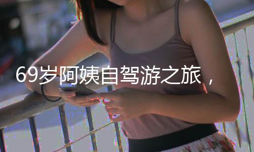 69歲阿姨自駕游之旅，從退休金的決心到自我追求的嶄新生活（附獨(dú)家故事與圖片）