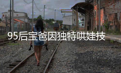 95后寶爸因獨(dú)特哄娃技巧走紅，成為新一代育兒榜樣