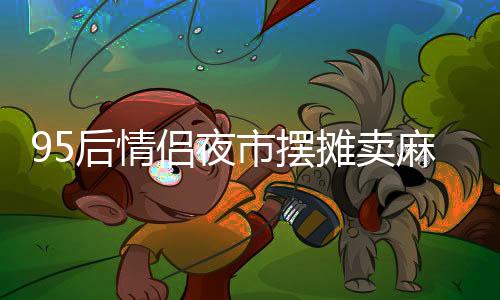 95后情侶夜市擺攤賣麻糍，日入四千展現(xiàn)創(chuàng)業(yè)風采