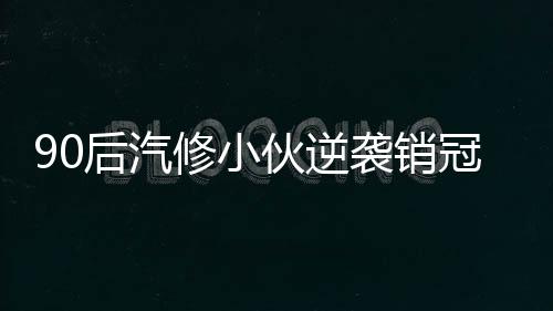 90后汽修小伙逆襲銷冠，年入百萬，成就輝煌人生傳奇