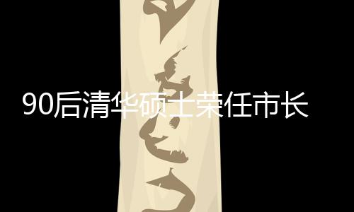 90后清華碩士榮任市長(zhǎng)，年輕力量助力城市繁榮發(fā)展