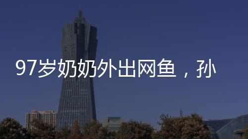 97歲奶奶外出網(wǎng)魚，孫女陪同共撈美好記憶