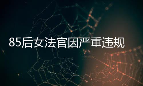85后女法官因嚴(yán)重違規(guī)被開(kāi)除公職，知法犯法引發(fā)社會(huì)關(guān)注