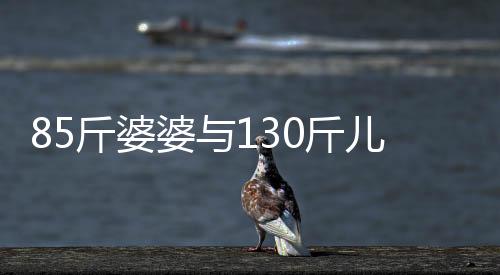85斤婆婆與130斤兒媳同住，一段別樣的生活體驗