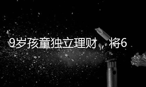 9歲孩童獨(dú)立理財(cái)，將6萬壓歲錢存入銀行，開啟理財(cái)之路