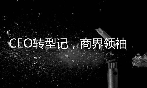 CEO轉(zhuǎn)型記，商界領(lǐng)袖擁抱網(wǎng)紅新角色