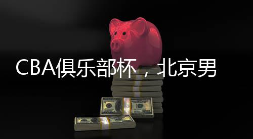 CBA俱樂部杯，北京男籃晉級四強——籃球盛宴，京城榮耀時刻