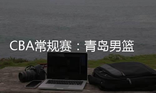 CBA常規(guī)賽：青島男籃大勝?gòu)V州男籃 獲第三階段開(kāi)門(mén)紅