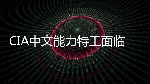 CIA中文能力特工面臨曝光風(fēng)險——新態(tài)勢下的情報工作挑戰(zhàn)分析