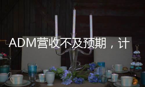 ADM營收不及預(yù)期，計(jì)劃裁員至多750人