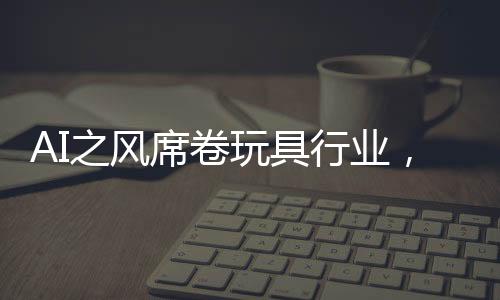 AI之風(fēng)席卷玩具行業(yè)，變革、機(jī)遇與挑戰(zhàn)